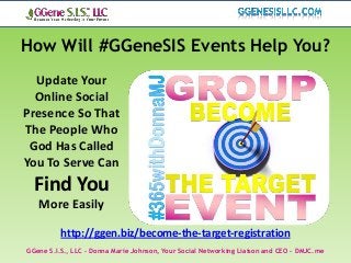 How Will #GGeneSIS Events Help You?
  Update Your
  Online Social
Presence So That
The People Who
 God Has Called
You To Serve Can
  Find You
   More Easily

          http://ggen.biz/become-the-target-registration
GGene S.I.S., LLC – Donna Marie Johnson, Your Social Networking Liaison and CEO – DMJC.me
 