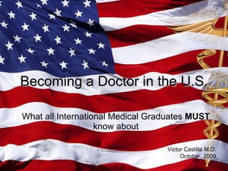 What all International Medical Graduates  MUST  know about Becoming a Doctor in the U.S. Victor Castilla M.D. October, 2009 