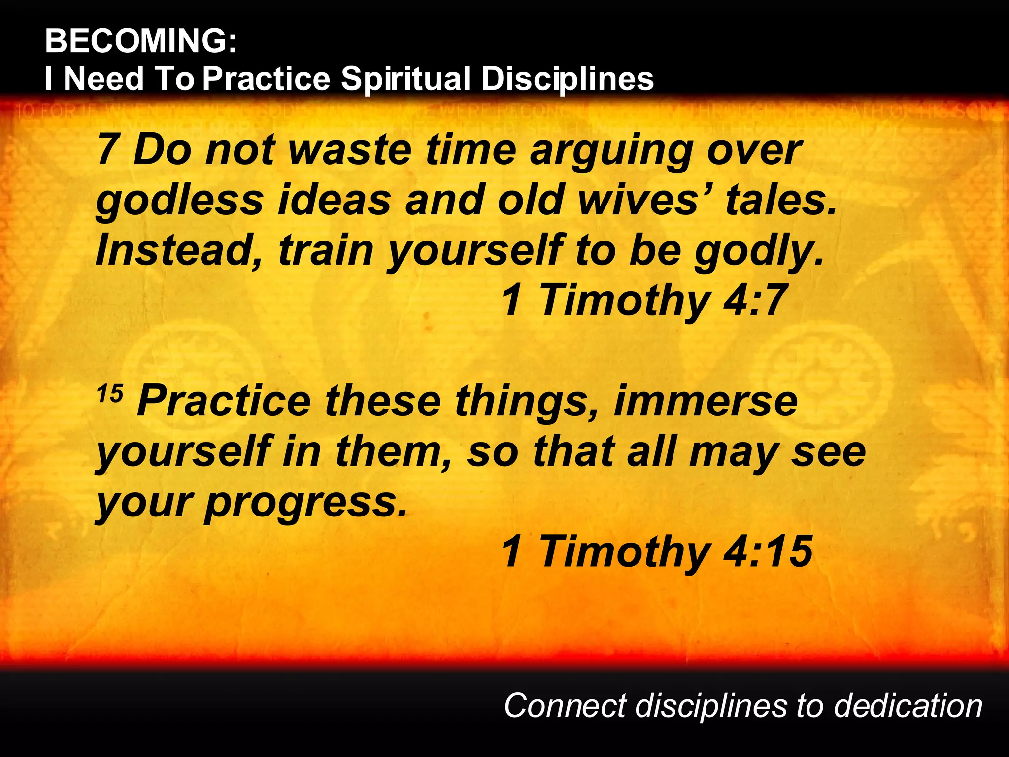 BECOMING:  I Need To Practice Spiritual Disciplines Connect disciplines to dedication 7 Do not waste time arguing over godless ideas and old wives’ tales. Instead, train yourself to be godly.  1 Timothy 4:7 15  Practice these things, immerse yourself in them, so that all may see your progress.  1 Timothy 4:15 