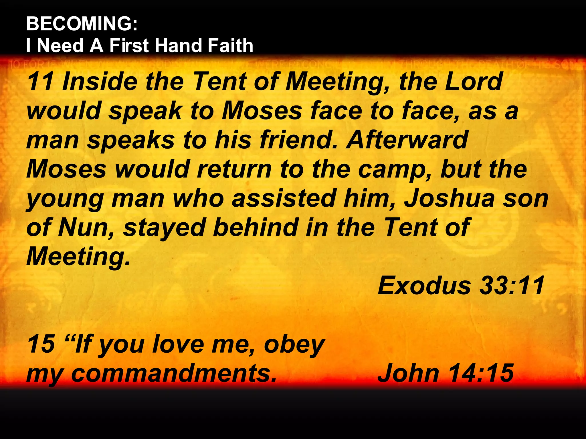 BECOMING:  I Need A First Hand Faith 11 Inside the Tent of Meeting, the Lord would speak to Moses face to face, as a man speaks to his friend. Afterward Moses would return to the camp, but the young man who assisted him, Joshua son of Nun, stayed behind in the Tent of Meeting. Exodus 33:11 15 “If you love me, obey  my commandments.  John 14:15 