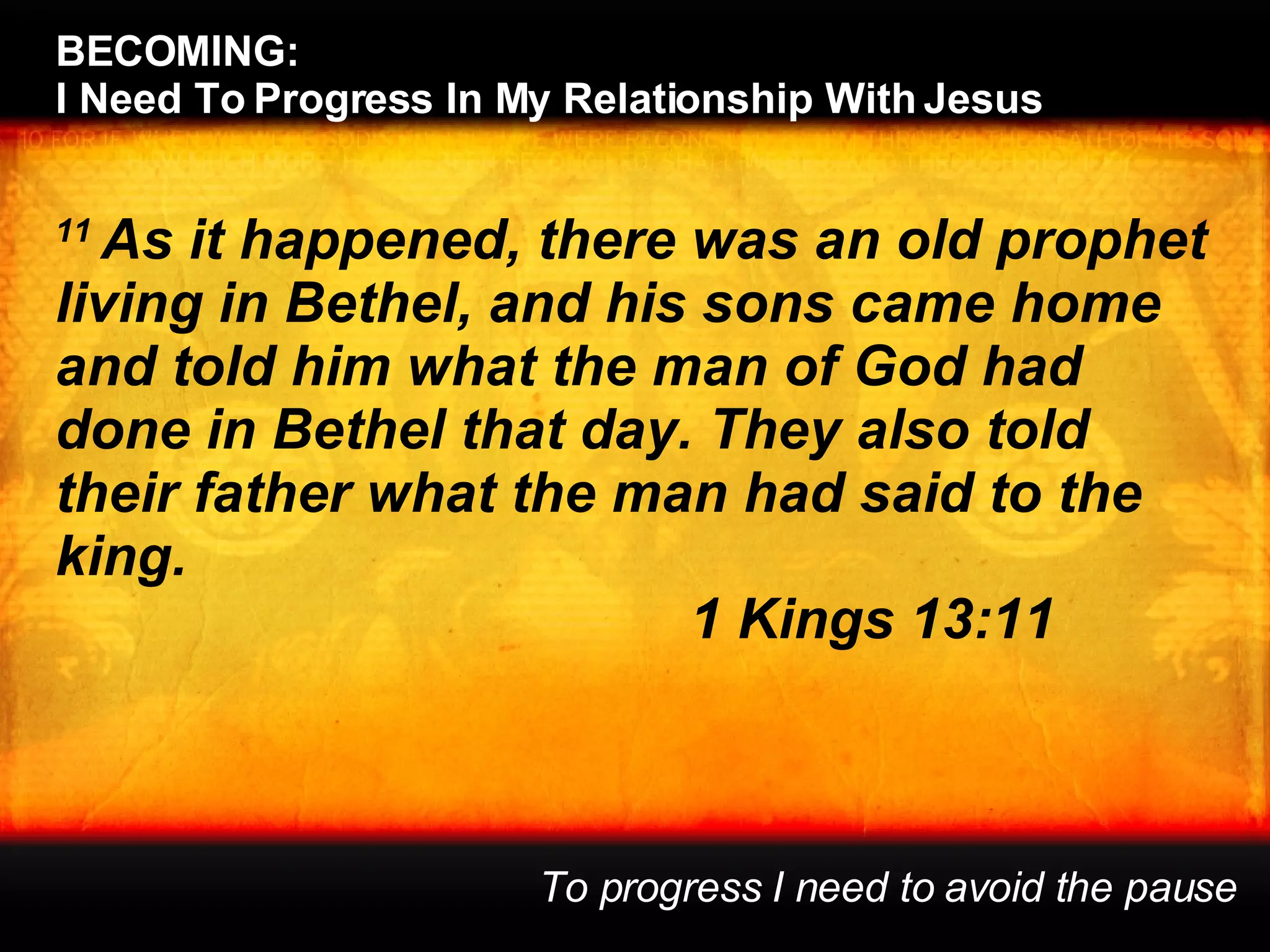 11  As it happened, there was an old prophet living in Bethel, and his sons came home and told him what the man of God had done in Bethel that day. They also told their father what the man had said to the king. 1 Kings 13:11 BECOMING:  I Need To Progress In My Relationship With Jesus To progress I need to avoid the pause 
