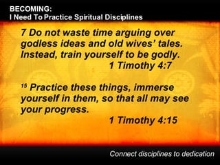 BECOMING:  I Need To Practice Spiritual Disciplines Connect disciplines to dedication 7 Do not waste time arguing over godless ideas and old wives’ tales. Instead, train yourself to be godly.  1 Timothy 4:7 15  Practice these things, immerse yourself in them, so that all may see your progress.  1 Timothy 4:15 