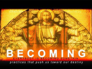 E V E R Y B O D Y  I S  B E C O M I N G  S O M E T H I N G p r a c t i c e s  t h a t  p u s h  u s  t o w a r d  o u r  d e s t i n y 