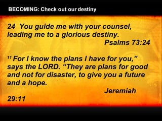 24  You guide me with your counsel, leading me to a glorious destiny.  Psalms 73:24   11  For I know the plans I have for you,”  says the LORD. “They are plans for good and not for disaster, to give you a future and a hope. Jeremiah 29:11 BECOMING: Check out our destiny 