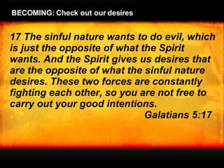17 The sinful nature wants to do evil, which is just the opposite of what the Spirit wants. And the Spirit gives us desires that are the opposite of what the sinful nature desires. These two forces are constantly fighting each other, so you are not free to carry out your good intentions.  Galatians 5:17 BECOMING: Check out our desires 