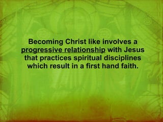 Becoming Christ like involves a  progressive relationship  with Jesus that practices spiritual disciplines which result in a first hand faith. 