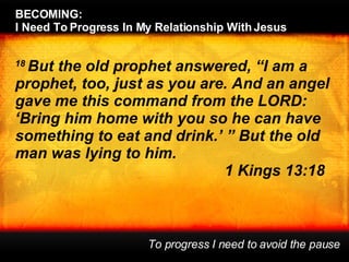 18  But the old prophet answered, “I am a prophet, too, just as you are. And an angel gave me this command from the LORD: ‘Bring him home with you so he can have something to eat and drink.’ ” But the old man was lying to him. 1 Kings 13:18 BECOMING:  I Need To Progress In My Relationship With Jesus To progress I need to avoid the pause 