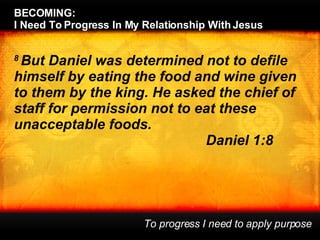 8  But Daniel was determined not to defile himself by eating the food and wine given to them by the king. He asked the chief of staff for permission not to eat these unacceptable foods. Daniel 1:8 BECOMING:  I Need To Progress In My Relationship With Jesus To progress I need to apply purpose 