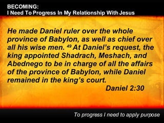 He made Daniel ruler over the whole province of Babylon, as well as chief over all his wise men.  49  At Daniel’s request, the king appointed Shadrach, Meshach, and Abednego to be in charge of all the affairs of the province of Babylon, while Daniel remained in the king’s court.  Daniel 2:30 BECOMING:  I Need To Progress In My Relationship With Jesus To progress I need to apply purpose 