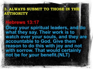 3. ALWAYS SUBMIT TO THOSE IN THE
AUTHORITY
Hebrews 13:17
Obey your spiritual leaders, and do
what they say. Their work is ...
