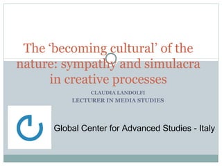 The ‘becoming cultural’ of the 
nature: sympathy and simulacra 
in creative processes 
CLAUDIA LANDOLFI 
LECTURER IN MEDIA STUDIES 
Global Center for Advanced Studies - Italy 
 