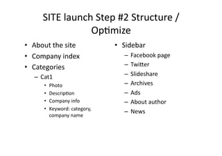 SITE	
  launch	
  Step	
  #2	
  Structure	
  /	
  
                      OpBmize	
  
•  About	
  the	
  site	
                 •  Sidebar	
  
•  Company	
  index	
                         –  Facebook	
  page	
  
•  Categories	
                               –  Twi2er	
  
    –  Cat1	
                                 –  Slideshare	
  
         •    Photo	
                         –  Archives	
  
         •    DescripBon	
                    –  Ads	
  
         •    Company	
  info	
               –  About	
  author	
  
         •    Keyword:	
  category,	
  
                                              –  News	
  
              company	
  name	
  
 