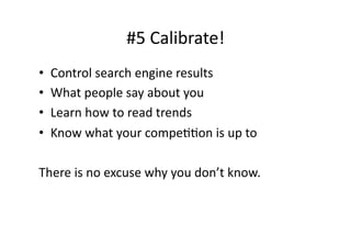 #5	
  Calibrate!	
  
•    Control	
  search	
  engine	
  results	
  
•    What	
  people	
  say	
  about	
  you	
  
•    Learn	
  how	
  to	
  read	
  trends	
  
•    Know	
  what	
  your	
  compeBBon	
  is	
  up	
  to	
  

There	
  is	
  no	
  excuse	
  why	
  you	
  don’t	
  know.	
  
 