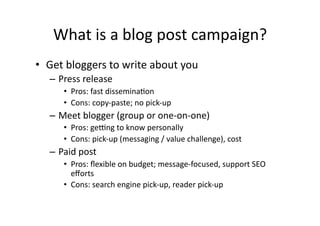 What	
  is	
  a	
  blog	
  post	
  campaign?	
  
•  Get	
  bloggers	
  to	
  write	
  about	
  you	
  
    –  Press	
  release	
  
         •  Pros:	
  fast	
  disseminaBon	
  
         •  Cons:	
  copy-­‐paste;	
  no	
  pick-­‐up	
  
    –  Meet	
  blogger	
  (group	
  or	
  one-­‐on-­‐one)	
  
         •  Pros:	
  ge_ng	
  to	
  know	
  personally	
  
         •  Cons:	
  pick-­‐up	
  (messaging	
  /	
  value	
  challenge),	
  cost	
  
    –  Paid	
  post	
  
         •  Pros:	
  ﬂexible	
  on	
  budget;	
  message-­‐focused,	
  support	
  SEO	
  
            eﬀorts	
  
         •  Cons:	
  search	
  engine	
  pick-­‐up,	
  reader	
  pick-­‐up	
  
 