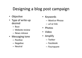 Designing	
  a	
  blog	
  post	
  campaign	
  
•  ObjecBve	
                     •  Keywords	
  
•  Type	
  of	
  write-­‐up	
         –  Word	
  or	
  Phrase	
  
   desired	
                          –  url	
  or	
  link	
  
     –  Buzz	
  
                                  •  Photos	
  
     –  Website	
  review	
  
     –  News	
  release	
         •  Video	
  
•  Messaging	
  tone	
            •  Amplify	
  
     –  PosiBve	
                     –  Twi2er	
  
     –  NegaBve	
                     –  Facebook	
  
     –  Neutral	
                     –  Foursquare	
  
 