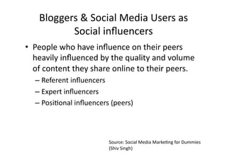 Bloggers	
  &	
  Social	
  Media	
  Users	
  as	
  
            Social	
  inﬂuencers	
  
•  People	
  who	
  have	
  inﬂuence	
  on	
  their	
  peers	
  
   heavily	
  inﬂuenced	
  by	
  the	
  quality	
  and	
  volume	
  
   of	
  content	
  they	
  share	
  online	
  to	
  their	
  peers.	
  
    –  Referent	
  inﬂuencers	
  	
  
    –  Expert	
  inﬂuencers	
  	
  
    –  PosiBonal	
  inﬂuencers	
  (peers)	
  



                                   Source:	
  Social	
  Media	
  MarkeBng	
  for	
  Dummies	
  
                                   (Shiv	
  Singh)	
  
 