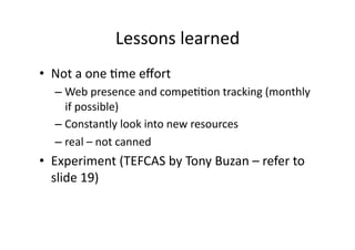 Lessons	
  learned	
  
•  Not	
  a	
  one	
  Bme	
  eﬀort	
  
    –  Web	
  presence	
  and	
  compeBBon	
  tracking	
  (monthly	
  
       if	
  possible)	
  
    –  Constantly	
  look	
  into	
  new	
  resources	
  
    –  real	
  –	
  not	
  canned	
  
•  Experiment	
  (TEFCAS	
  by	
  Tony	
  Buzan	
  –	
  refer	
  to	
  
   slide	
  19)	
  
 