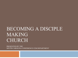 BECOMING A DISCIPLE MAKING CHURCH PRESENTED BY THE SOUTH CAROLINA CONFERENCE CEM DEPARTMENT 
