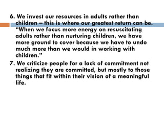 6. We invest our resources in adults rather than children – this is where our greatest return can be. “When we focus more energy on resuscitating adults rather than nurturing children, we have more ground to cover because we have to undo much more than we would in working with children.” 7. We criticize people for a lack of commitment not realizing they are committed, but mostly to those things that fit within their vision of a meaningful life. 
