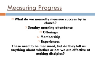 Measuring Progress What do we normally measure success by in church? Sunday morning attendance Offerings Membership Experiences These need to be measured, but do they tell us anything about whether or not we are effective at making disciples? 