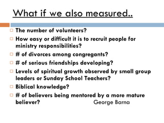 What if we also measured.. The number of volunteers? How easy or difficult it is to recruit people for ministry responsibilities? # of divorces among congregants? # of serious friendships developing? Levels of spiritual growth observed by small group leaders or Sunday School Teachers? Biblical knowledge? # of believers being mentored by a more mature believer?  George Barna 