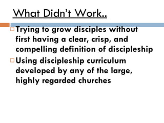 What Didn’t Work.. Trying to grow disciples without first having a clear, crisp, and compelling definition of discipleship Using discipleship curriculum developed by any of the large, highly regarded churches 