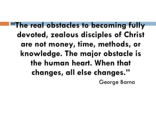 “ The real obstacles to becoming fully devoted, zealous disciples of Christ are not money, time, methods, or knowledge. The major obstacle is the human heart. When that changes, all else changes.” George Barna 