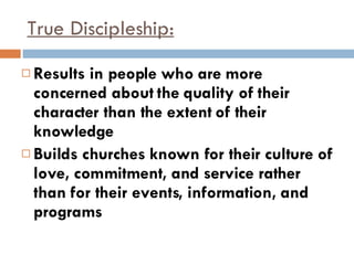 True Discipleship: Results in people who are more concerned about the quality of their character than the extent of their knowledge Builds churches known for their culture of love, commitment, and service rather than for their events, information, and programs 