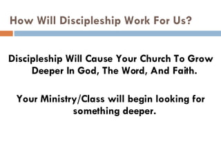 How Will Discipleship Work For Us? Discipleship Will Cause Your Church To Grow Deeper In God, The Word, And Faith. Your Ministry/Class will begin looking for something deeper. 
