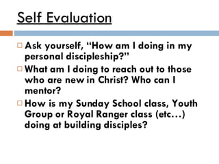Self Evaluation Ask yourself, “How am I doing in my personal discipleship?” What am I doing to reach out to those who are new in Christ? Who can I mentor? How is my Sunday School class, Youth Group or Royal Ranger class (etc…) doing at building disciples? 