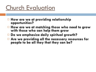 Church Evaluation How are we at providing relationship opportunities? How are we at matching those who need to grow with those who can help them grow Do we emphasize daily spiritual growth? Are we providing all the necessary resources for people to be all they that they can be? 