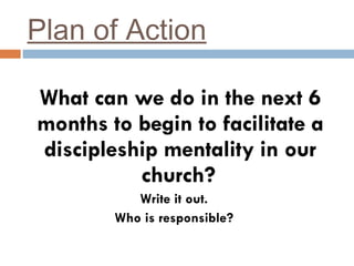 Plan of Action What can we do in the next 6 months to begin to facilitate a discipleship mentality in our church?   Write it out. Who is responsible? 
