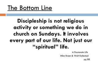 The Bottom Line Discipleship is not religious activity or something we do in church on Sundays. It involves every part of our life. Not just our “spiritual” life.   A Passionate Life   Mike Breen & Walt Kallestad   pg 88 