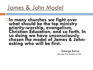 James & John Model In many churches we fight over what should be the top ministry priority-worship, evangelism, Christian Education, and so forth. In so doing we have unconsciously chosen the model of James & John-asking who will be first.   George Barna   Growing True Disciples, p.162 