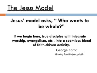 The Jesus Model Jesus’ model asks, “ Who wants to be whole?” If we begin here, true disciples will integrate worship, evangelism, etc.. into a seamless blend of faith-driven activity. George Barna Growing True Disciples, p.162 