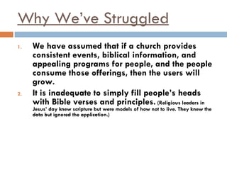 Why We’ve Struggled We have assumed that if a church provides consistent events, biblical information, and appealing programs for people, and the people consume those offerings, then the users will grow. It is inadequate to simply fill people’s heads with Bible verses and principles.  (Religious leaders in Jesus’ day knew scripture but were models of how not to live. They knew the data but ignored the application.) 