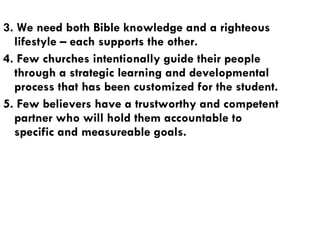 3. We need both Bible knowledge and a righteous lifestyle – each supports the other. 4. Few churches intentionally guide their people through a strategic learning and developmental process that has been customized for the student. 5. Few believers have a trustworthy and competent partner who will hold them accountable to specific and measureable goals. 