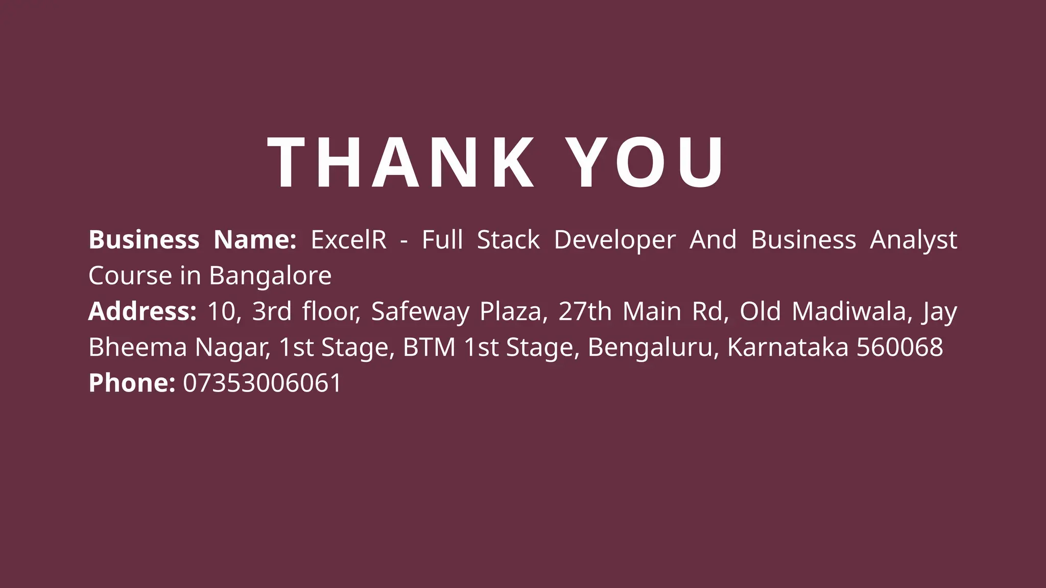 THANK YOU
Business Name: ExcelR - Full Stack Developer And Business Analyst
Course in Bangalore
Address: 10, 3rd floor, Safeway Plaza, 27th Main Rd, Old Madiwala, Jay
Bheema Nagar, 1st Stage, BTM 1st Stage, Bengaluru, Karnataka 560068
Phone: 07353006061
 