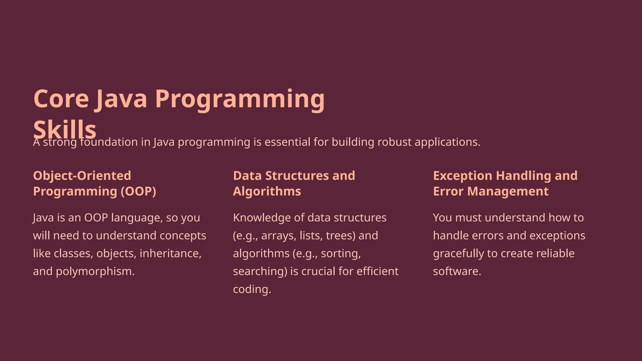 Core Java Programming
Skills
A strong foundation in Java programming is essential for building robust applications.
Object-Oriented
Programming (OOP)
Java is an OOP language, so you
will need to understand concepts
like classes, objects, inheritance,
and polymorphism.
Data Structures and
Algorithms
Knowledge of data structures
(e.g., arrays, lists, trees) and
algorithms (e.g., sorting,
searching) is crucial for efficient
coding.
Exception Handling and
Error Management
You must understand how to
handle errors and exceptions
gracefully to create reliable
software.
 