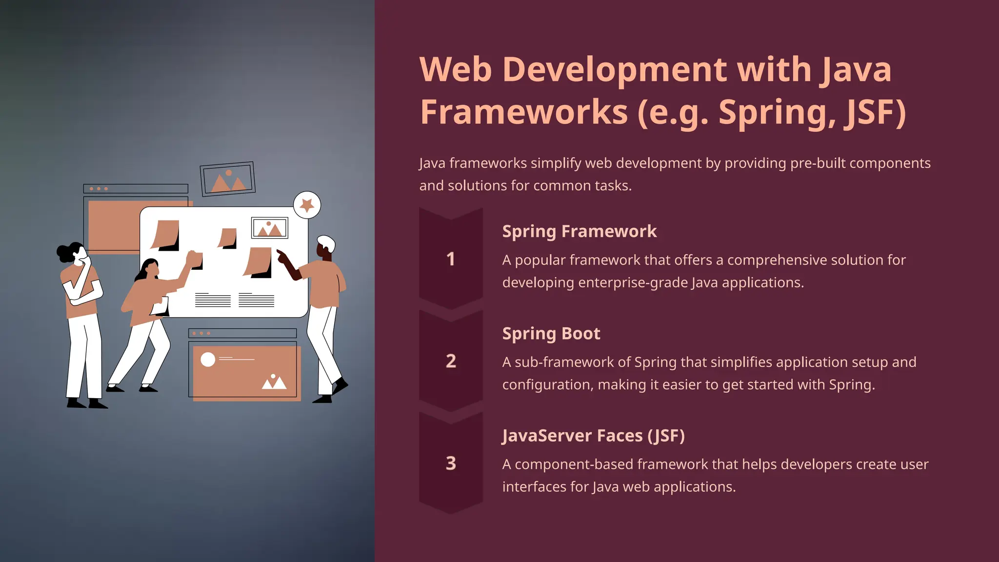 Web Development with Java
Frameworks (e.g. Spring, JSF)
Java frameworks simplify web development by providing pre-built components
and solutions for common tasks.
Spring Framework
A popular framework that offers a comprehensive solution for
developing enterprise-grade Java applications.
Spring Boot
A sub-framework of Spring that simplifies application setup and
configuration, making it easier to get started with Spring.
JavaServer Faces (JSF)
A component-based framework that helps developers create user
interfaces for Java web applications.
 