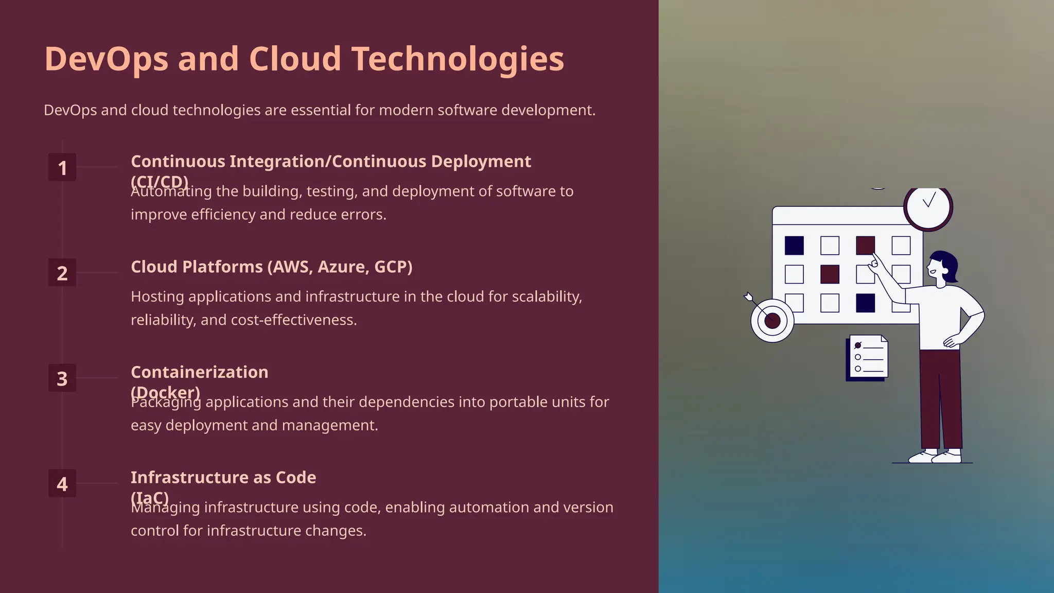 DevOps and Cloud Technologies
DevOps and cloud technologies are essential for modern software development.
1 Continuous Integration/Continuous Deployment
(CI/CD)
Automating the building, testing, and deployment of software to
improve efficiency and reduce errors.
2 Cloud Platforms (AWS, Azure, GCP)
Hosting applications and infrastructure in the cloud for scalability,
reliability, and cost-effectiveness.
3 Containerization
(Docker)
Packaging applications and their dependencies into portable units for
easy deployment and management.
4 Infrastructure as Code
(IaC)
Managing infrastructure using code, enabling automation and version
control for infrastructure changes.
 