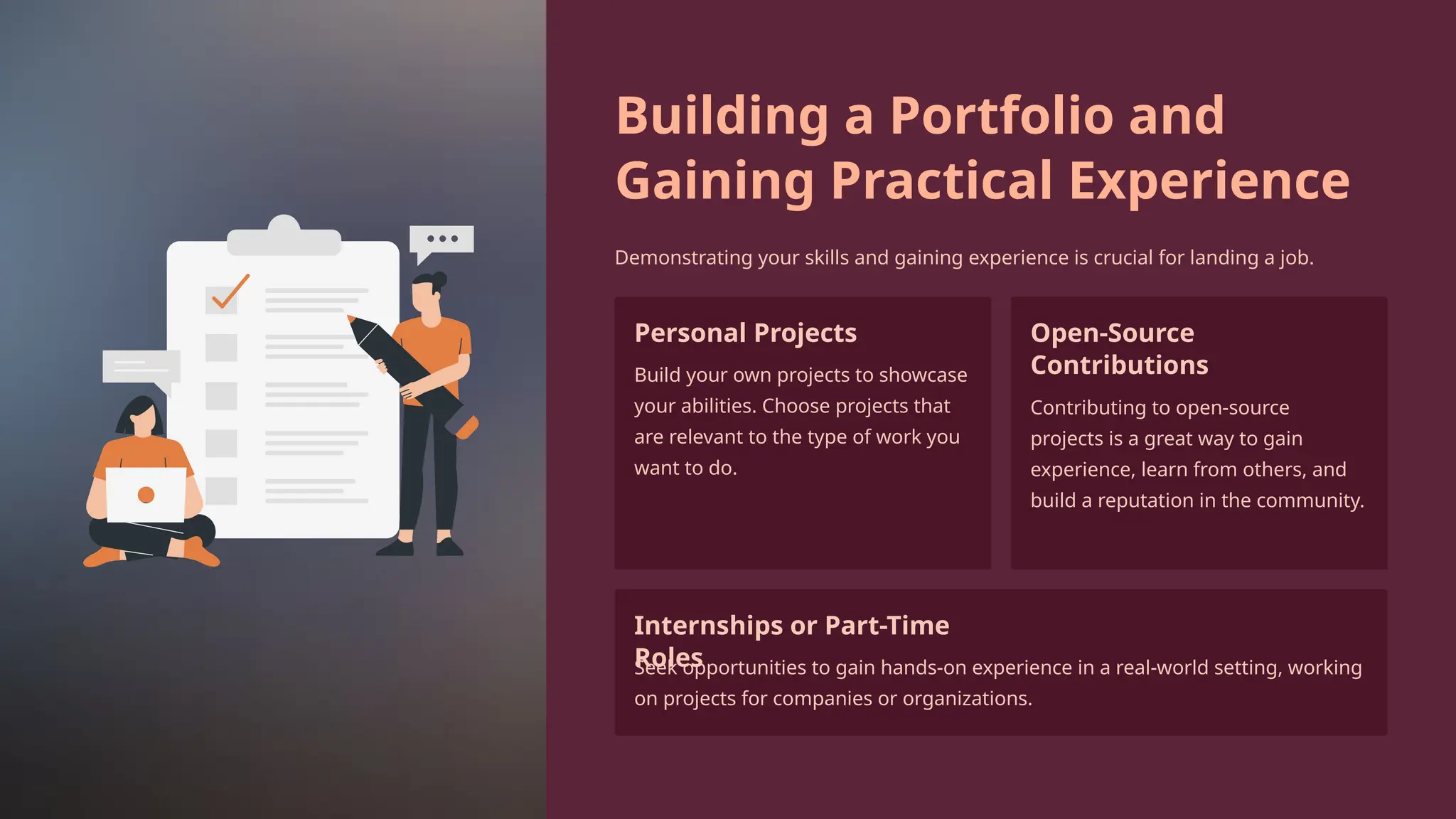 Building a Portfolio and
Gaining Practical Experience
Demonstrating your skills and gaining experience is crucial for landing a job.
Personal Projects
Build your own projects to showcase
your abilities. Choose projects that
are relevant to the type of work you
want to do.
Open-Source
Contributions
Contributing to open-source
projects is a great way to gain
experience, learn from others, and
build a reputation in the community.
Internships or Part-Time
Roles
Seek opportunities to gain hands-on experience in a real-world setting, working
on projects for companies or organizations.
 
