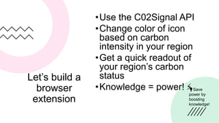 Let’s build a
browser
extension
•Use the C02Signal API
•Change color of icon
based on carbon
intensity in your region
•Get a quick readout of
your region’s carbon
status
•Knowledge = power! ⚡️
💡Save
power by
boosting
knowledge!
 