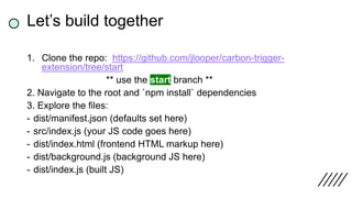 1. Clone the repo: https://github.com/jlooper/carbon-trigger-
extension/tree/start
** use the start branch **
2. Navigate to the root and `npm install` dependencies
3. Explore the files:
- dist/manifest.json (defaults set here)
- src/index.js (your JS code goes here)
- dist/index.html (frontend HTML markup here)
- dist/background.js (background JS here)
- dist/index.js (built JS)
Let’s build together
 