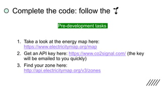 1. Take a look at the energy map here:
https://www.electricitymap.org/map
2. Get an API key here: https://www.co2signal.com/ (the key
will be emailed to you quickly)
3. Find your zone here:
http://api.electricitymap.org/v3/zones
Complete the code: follow the 🌱
Pre-development tasks
 