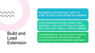 Build and
Load
Extension
Navigate to root and type `npm run
build` to build a new bundle via webpack
In the Extensions panel, refresh your
extension. Add your API key and region
and check your region’s carbon intensity.
Congratulations, now you know when to
run an errand or run the dryer! Just
consult your ad hoc browser extension!
 