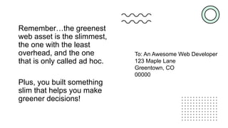 Remember…the greenest
web asset is the slimmest,
the one with the least
overhead, and the one
that is only called ad hoc.
Plus, you built something
slim that helps you make
greener decisions!
To: An Awesome Web Developer
123 Maple Lane
Greentown, CO
00000
 