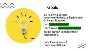 Goals
By following certain
recommendations, a Sustainable
Software Engineer
can make decisions
that have a meaningful impact
on the carbon impact of their
applications.
Let’s look at these 8
recommendations
 