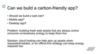 Can we build a carbon-friendly app?
• Should we build a web site?
• Mobile app?
• Desktop app?
Problem: building fresh web assets that are always online
consume unnecessary energy to keep them live
Solution: cloud hosting can help spin up assets when
requested/needed, or an offline-first strategy can keep energy
requests low
 