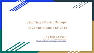 Becoming a Project Manager
– A Complete Guide for 2019
Siddhesh S. Dongare
MBA IT & PGD-Project Management
https://www.linkedin.com/in/agile-scrum-master
 